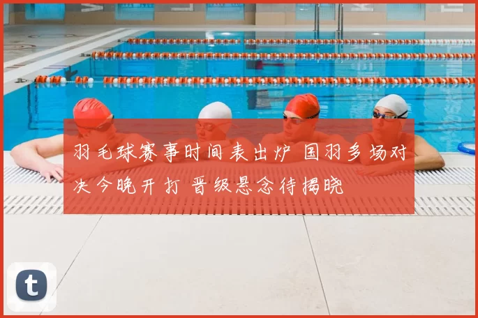 羽毛球赛事时间表出炉 国羽多场对决今晚开打 晋级悬念待揭晓