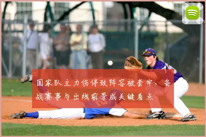 国家队主力伤停致阵容被套牢，备战赛事与出线前景成关键看点