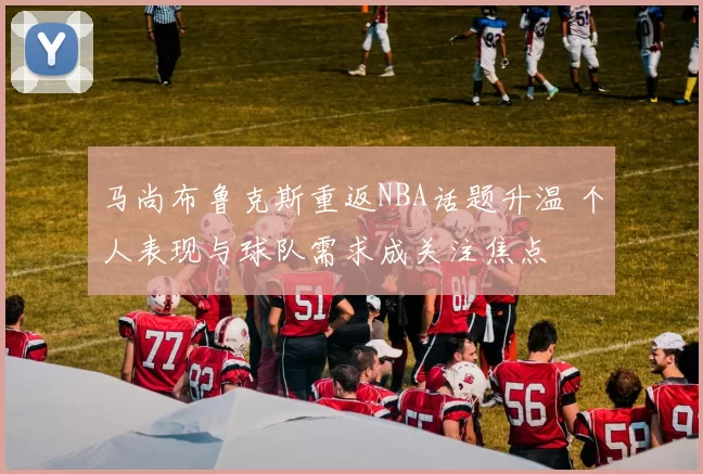 马尚布鲁克斯重返NBA话题升温 个人表现与球队需求成关注焦点