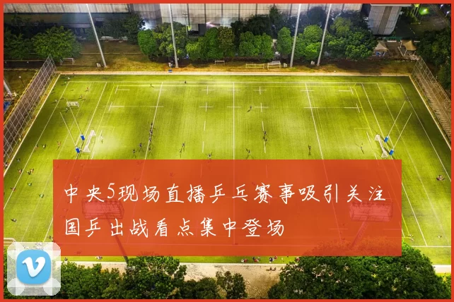 中央5现场直播乒乓赛事吸引关注 国乒出战看点集中登场
