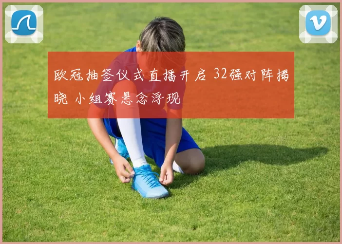 欧冠抽签仪式直播开启 32强对阵揭晓 小组赛悬念浮现