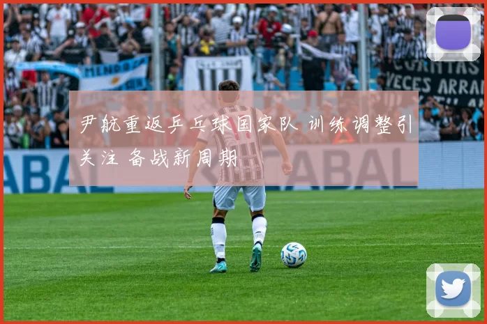 尹航重返乒乓球国家队 训练调整引关注 备战新周期