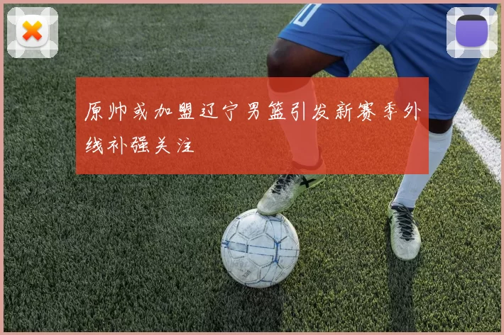 原帅或加盟辽宁男篮引发新赛季外线补强关注