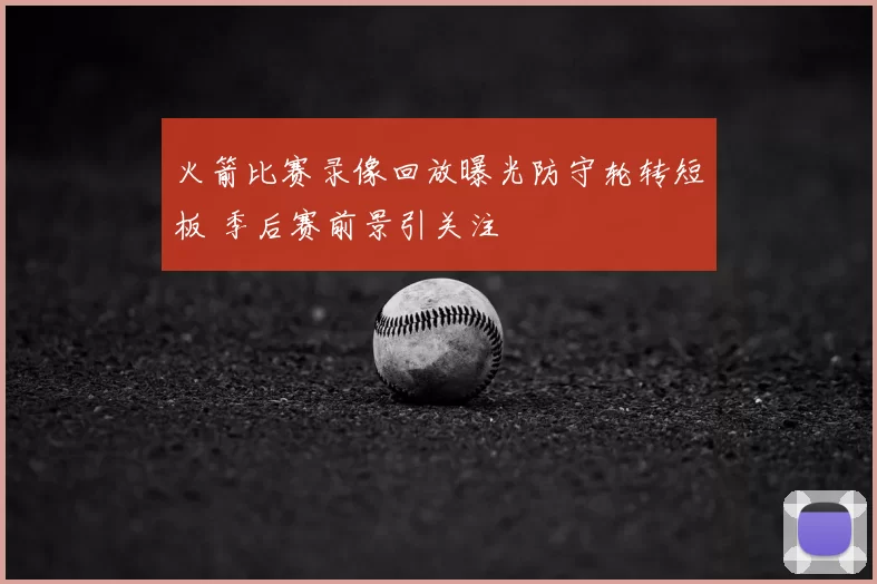 火箭比赛录像回放曝光防守轮转短板 季后赛前景引关注