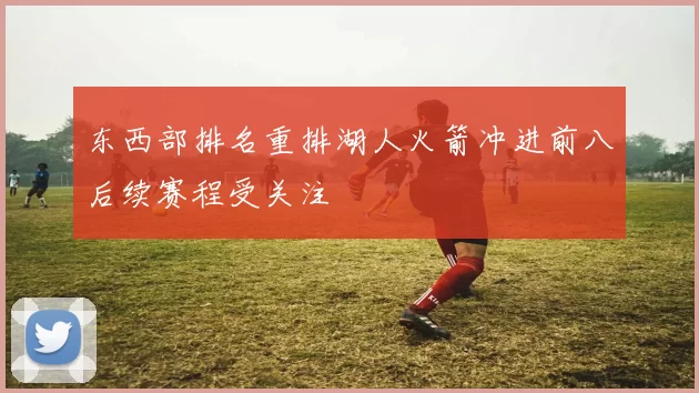 东西部排名重排湖人火箭冲进前八后续赛程受关注