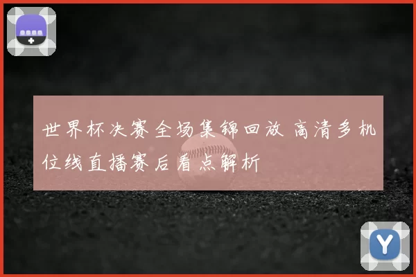 世界杯决赛全场集锦回放 高清多机位线直播赛后看点解析