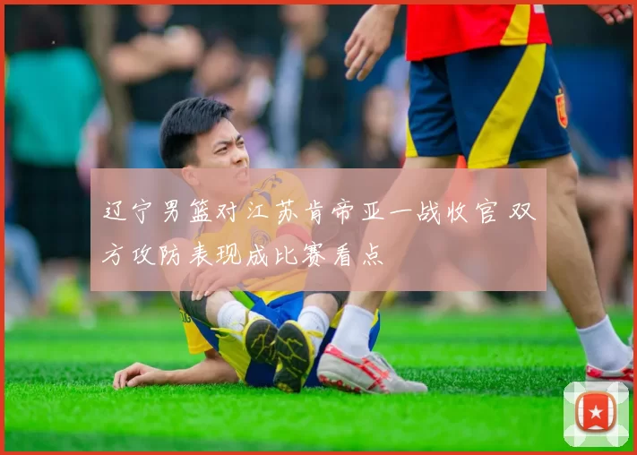 辽宁男篮对江苏肯帝亚一战收官 双方攻防表现成比赛看点