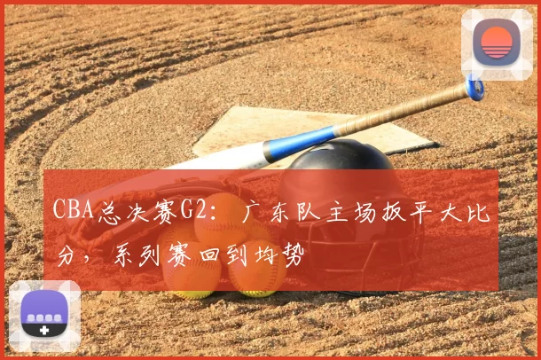 CBA总决赛G2:广东队主场扳平大比分,系列赛回到均势