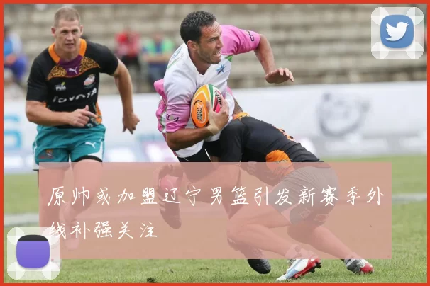 原帅或加盟辽宁男篮引发新赛季外线补强关注