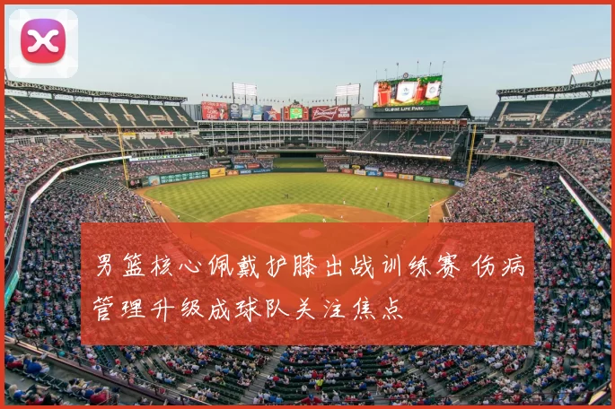 男篮核心佩戴护膝出战训练赛 伤病管理升级成球队关注焦点