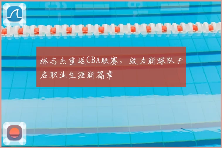 林志杰重返CBA联赛，效力新球队开启职业生涯新篇章