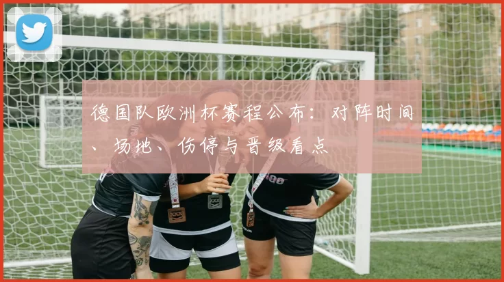 德国队欧洲杯赛程公布：对阵时间、场地、伤停与晋级看点