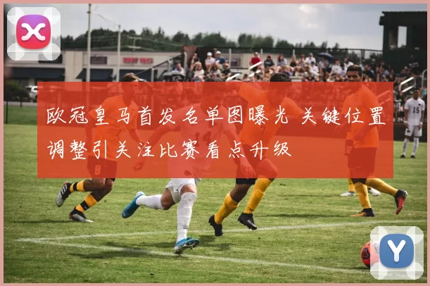 欧冠皇马首发名单图曝光 关键位置调整引关注比赛看点升级