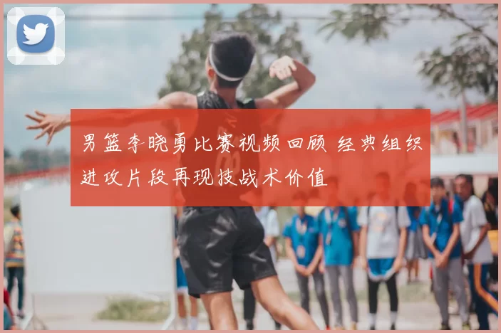 男篮李晓勇比赛视频回顾 经典组织进攻片段再现技战术价值