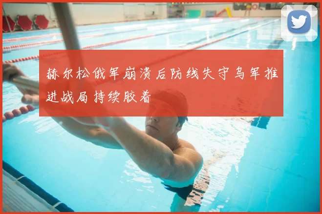 赫尔松俄军崩溃后防线失守乌军推进战局持续胶着