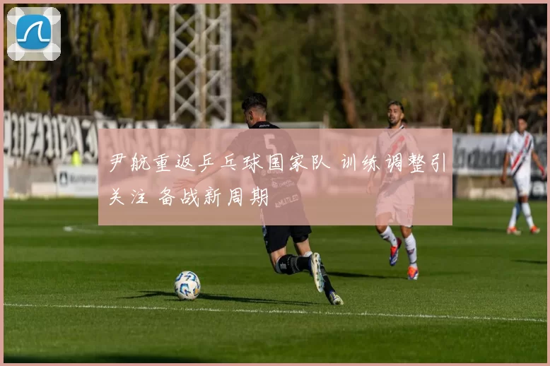 尹航重返乒乓球国家队 训练调整引关注 备战新周期