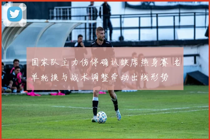 国家队主力伤停确认缺席热身赛 名单轮换与战术调整牵动出线形势