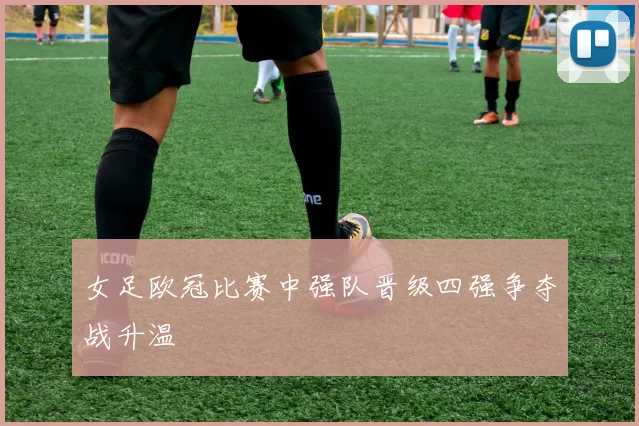 女足欧冠比赛中强队晋级四强争夺战升温