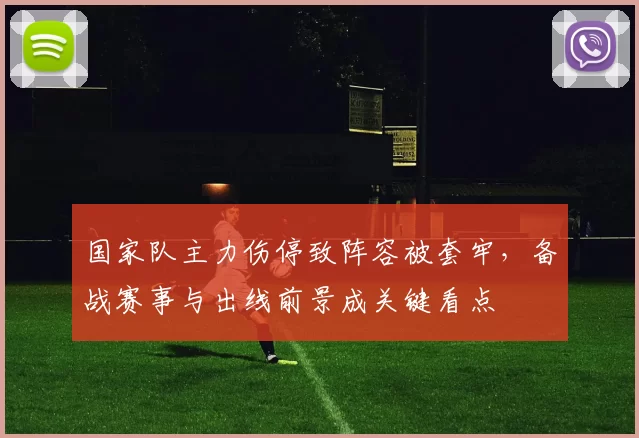国家队主力伤停致阵容被套牢，备战赛事与出线前景成关键看点