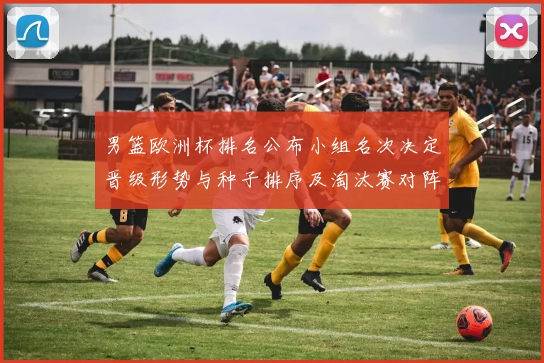 男篮欧洲杯排名公布小组名次决定晋级形势与种子排序及淘汰赛对阵看点