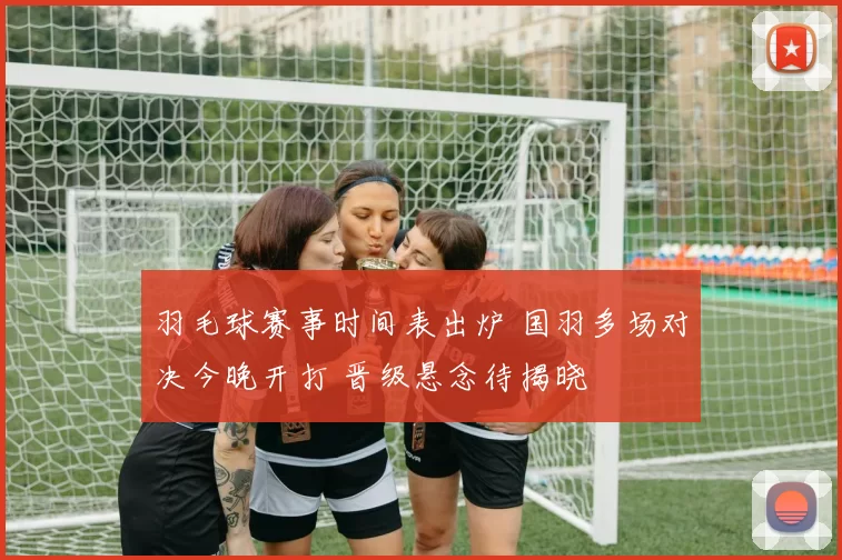 羽毛球赛事时间表出炉 国羽多场对决今晚开打 晋级悬念待揭晓
