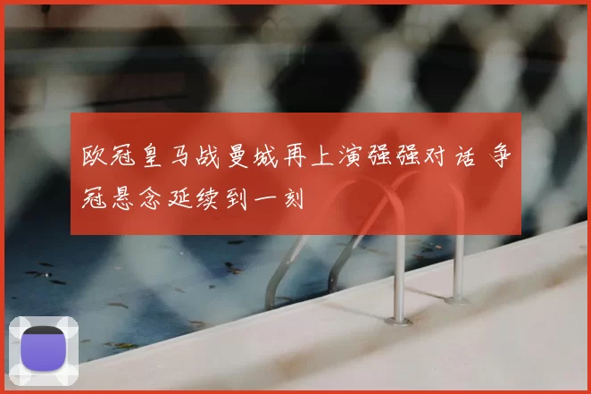 欧冠皇马战曼城再上演强强对话 争冠悬念延续到一刻