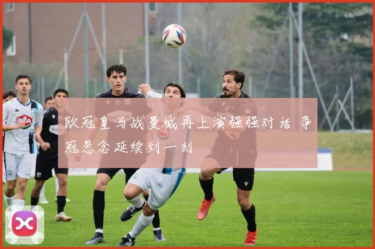 欧冠皇马战曼城再上演强强对话 争冠悬念延续到一刻
