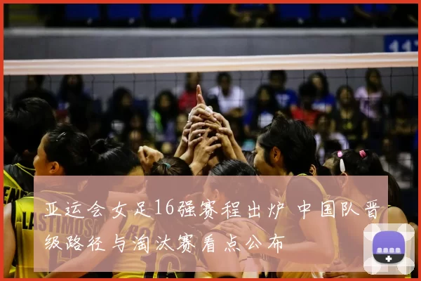 亚运会女足16强赛程出炉 中国队晋级路径与淘汰赛看点公布