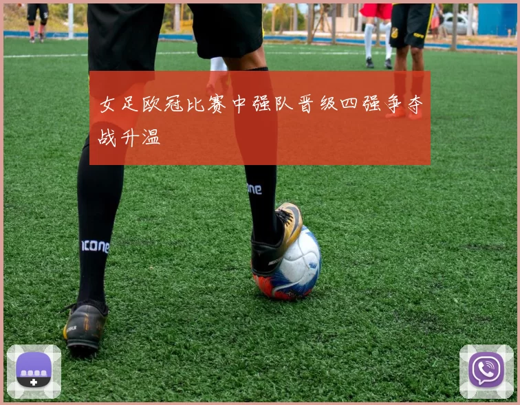 女足欧冠比赛中强队晋级四强争夺战升温