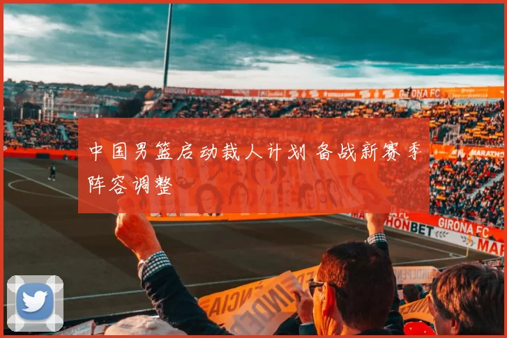 中国男篮启动裁人计划 备战新赛季阵容调整