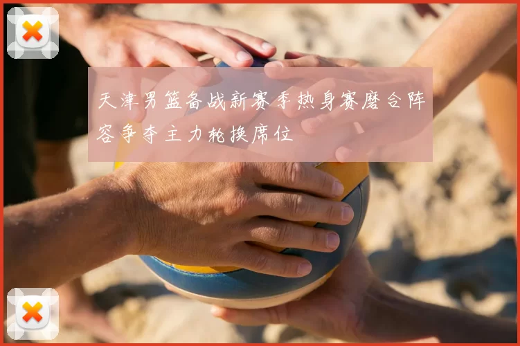 天津男篮备战新赛季热身赛磨合阵容争夺主力轮换席位