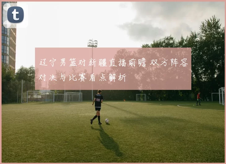 辽宁男篮对新疆直播前瞻 双方阵容对决与比赛看点解析