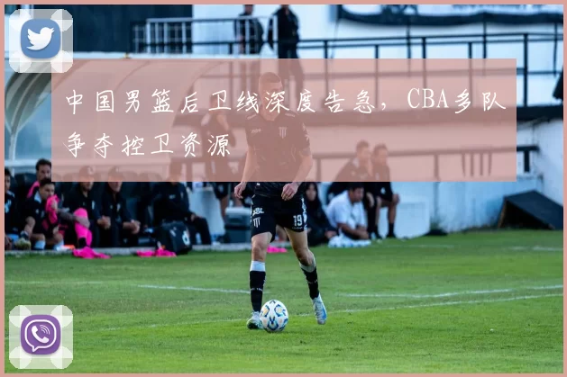 中国男篮后卫线深度告急，CBA多队争夺控卫资源