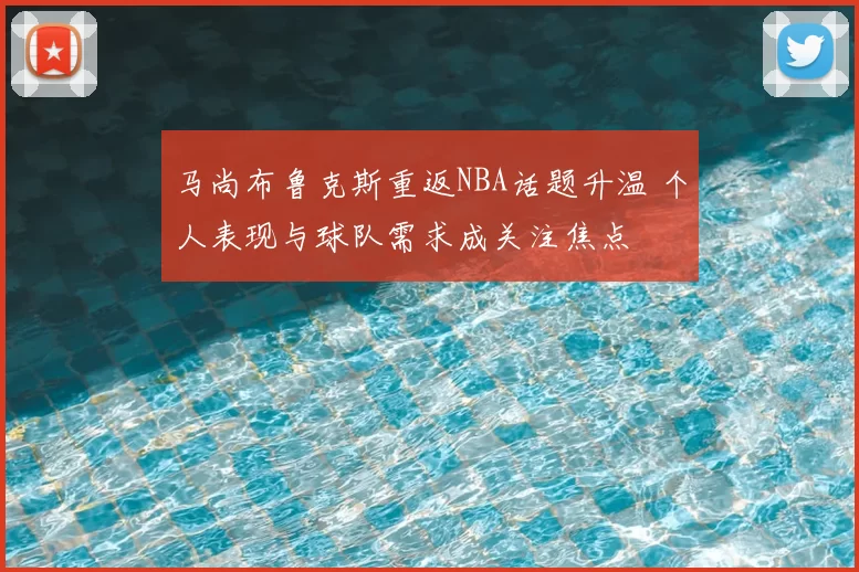 马尚布鲁克斯重返NBA话题升温 个人表现与球队需求成关注焦点