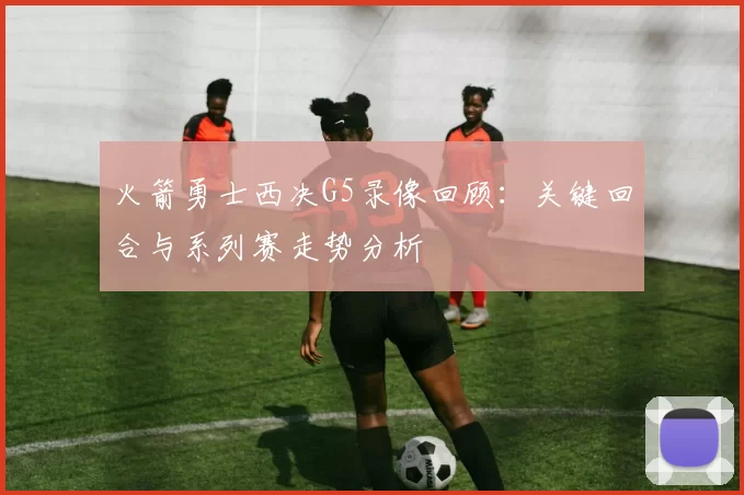 火箭勇士西决G5录像回顾：关键回合与系列赛走势分析