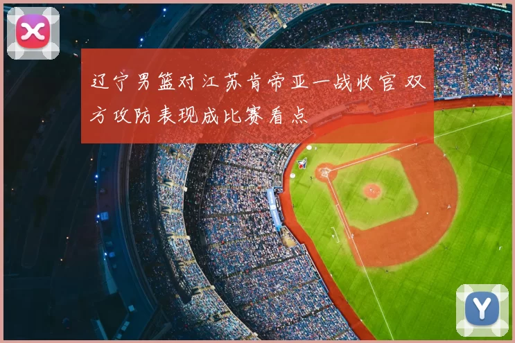 辽宁男篮对江苏肯帝亚一战收官 双方攻防表现成比赛看点