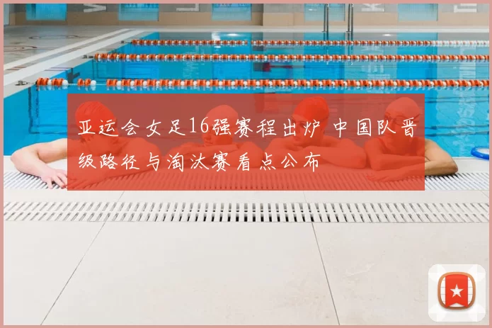 亚运会女足16强赛程出炉 中国队晋级路径与淘汰赛看点公布