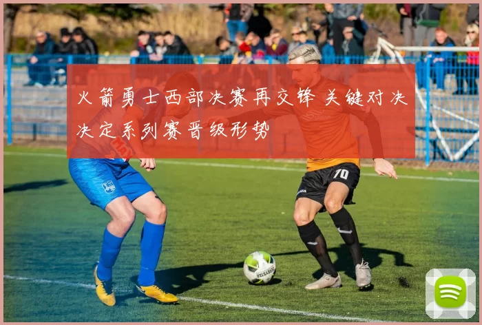 火箭勇士西部决赛再交锋 关键对决决定系列赛晋级形势