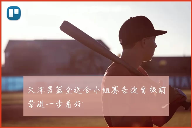 天津男篮全运会小组赛告捷晋级前景进一步看好