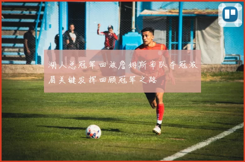 湖人总冠军回放詹姆斯率队夺冠浓眉关键发挥回顾冠军之路