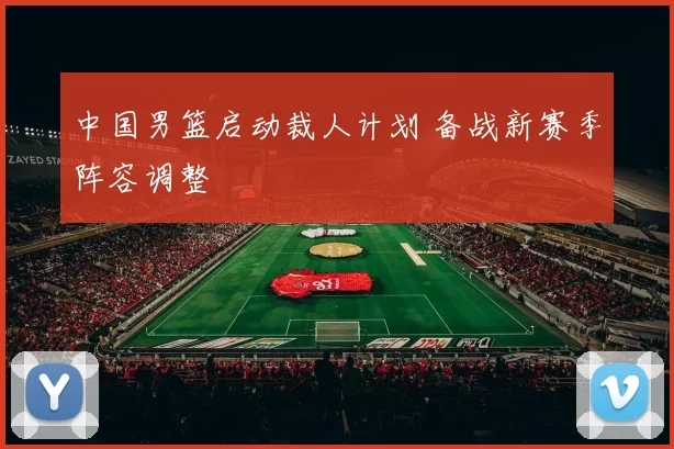 中国男篮启动裁人计划 备战新赛季阵容调整