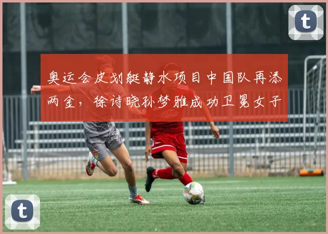 奥运会皮划艇静水项目中国队再添两金，徐诗晓孙梦雅成功卫冕女子双人划艇