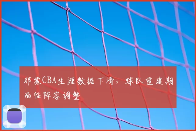 邓蒙CBA生涯数据下滑,球队重建期面临阵容调整