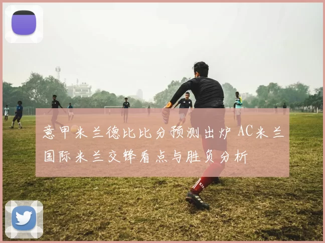 意甲米兰德比比分预测出炉 AC米兰国际米兰交锋看点与胜负分析