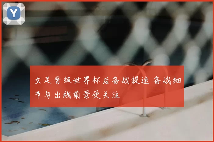 女足晋级世界杯后备战提速 备战细节与出线前景受关注