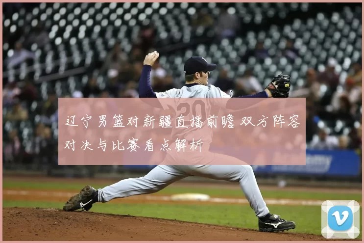 辽宁男篮对新疆直播前瞻 双方阵容对决与比赛看点解析