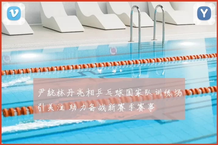 尹航林丹亮相乒乓球国家队训练场引关注 助力备战新赛季赛事