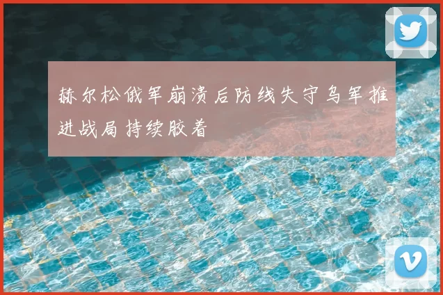 赫尔松俄军崩溃后防线失守乌军推进战局持续胶着