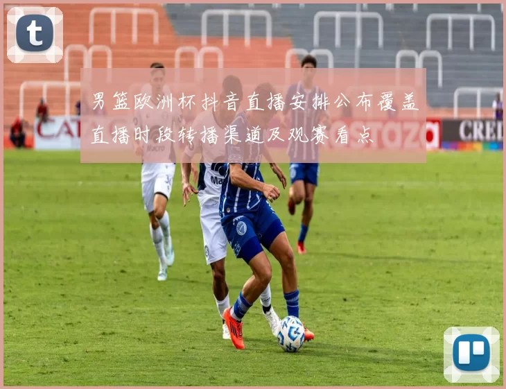 男篮欧洲杯抖音直播安排公布覆盖直播时段转播渠道及观赛看点