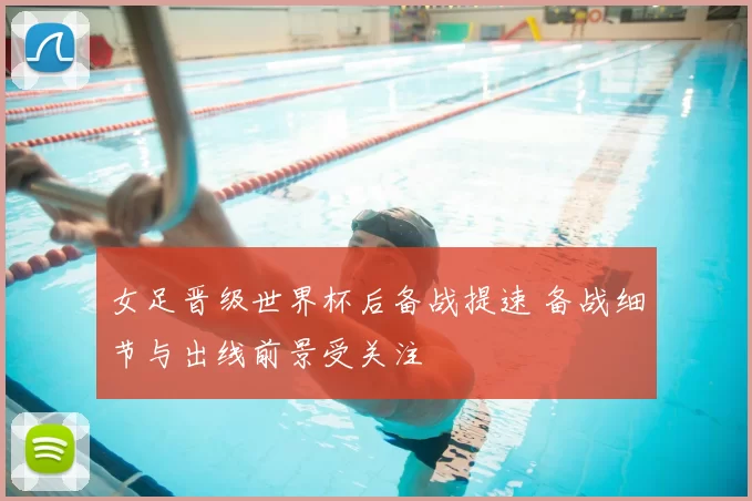 女足晋级世界杯后备战提速 备战细节与出线前景受关注